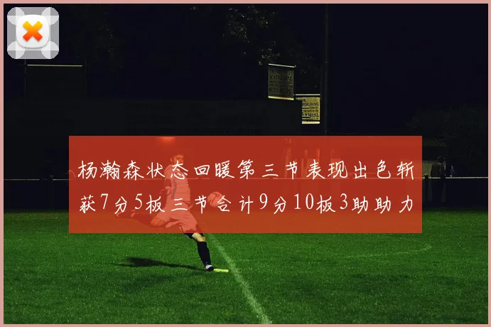 杨瀚森状态回暖第三节表现出色斩获7分5板三节合计9分10板3助助力球队反击