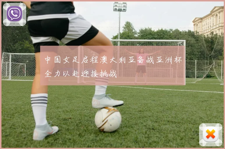 中国女足启程澳大利亚备战亚洲杯全力以赴迎接挑战