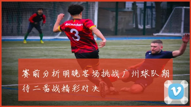 赛前分析明晚客场挑战广州球队期待二番战精彩对决