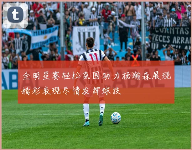 全明星赛轻松氛围助力杨瀚森展现精彩表现尽情发挥球技