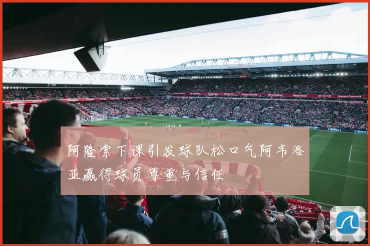阿隆索下课引发球队松口气阿韦洛亚赢得球员尊重与信任
