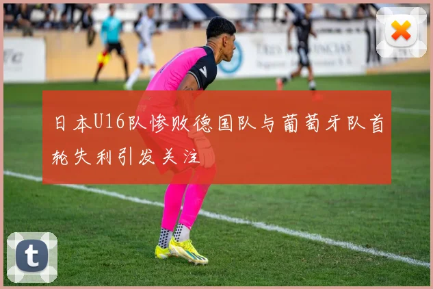 日本U16队惨败德国队与葡萄牙队首轮失利引发关注