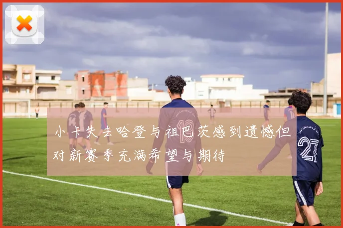 小卡失去哈登与祖巴茨感到遗憾但对新赛季充满希望与期待