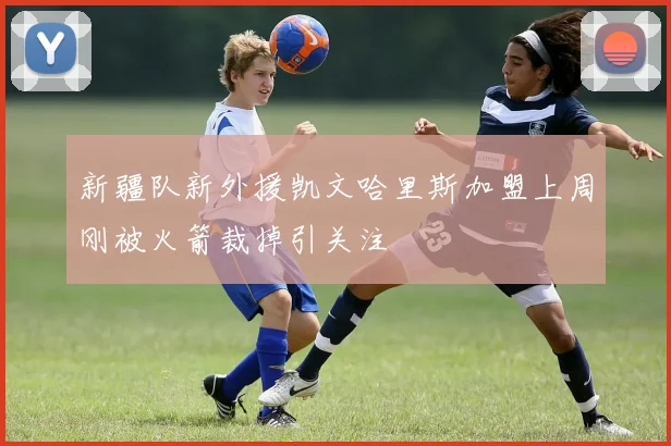 新疆队新外援凯文哈里斯加盟上周刚被火箭裁掉引关注