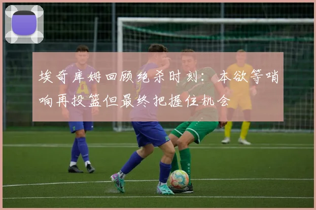 埃奇库姆回顾绝杀时刻：本欲等哨响再投篮但最终把握住机会