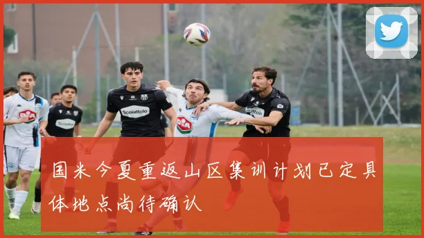 国米今夏重返山区集训计划已定具体地点尚待确认