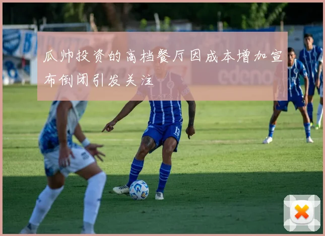 瓜帅投资的高档餐厅因成本增加宣布倒闭引发关注