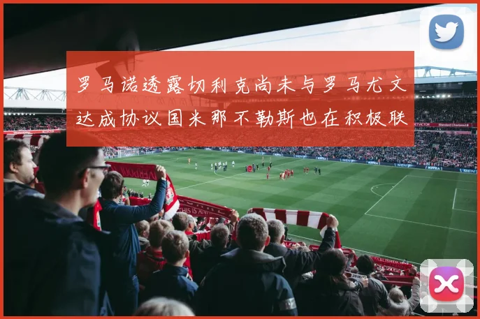 罗马诺透露切利克尚未与罗马尤文达成协议国米那不勒斯也在积极联系