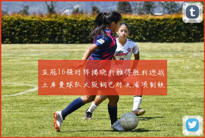 亚冠16强对阵揭晓利雅得胜利迎战土库曼球队大阪钢巴对决浦项制铁