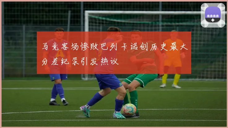 马竞客场惨败巴列卡诺创历史最大分差纪录引发热议