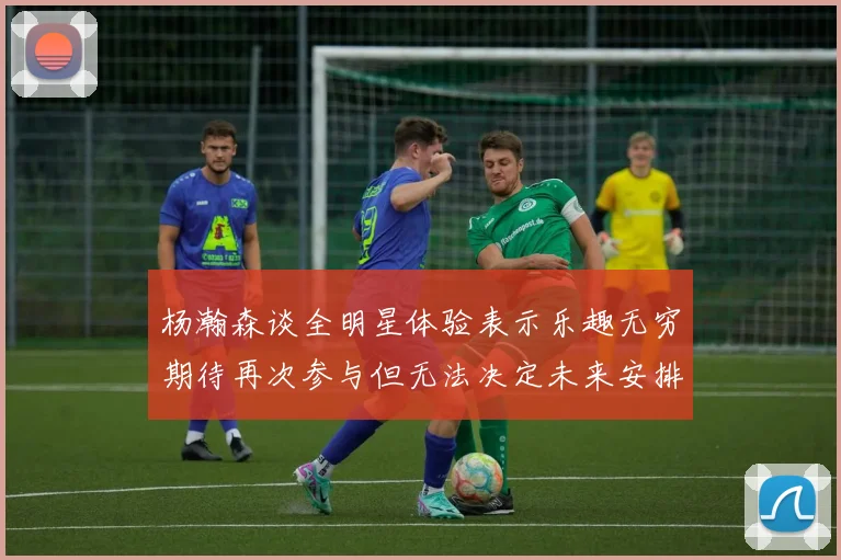 杨瀚森谈全明星体验表示乐趣无穷期待再次参与但无法决定未来安排