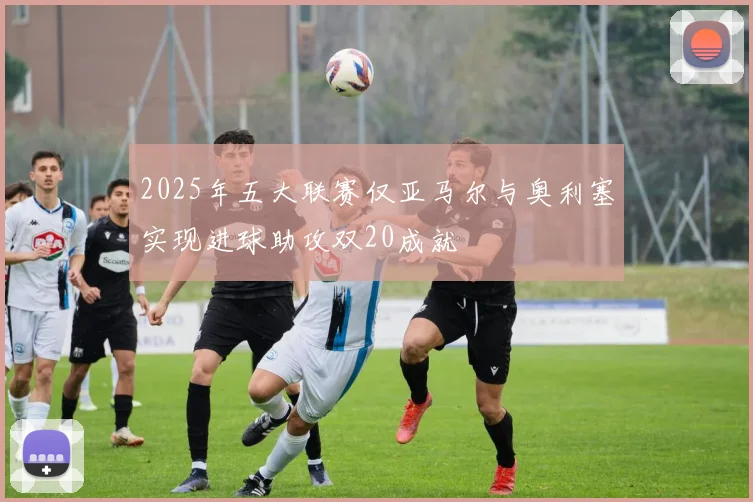 2025年五大联赛仅亚马尔与奥利塞实现进球助攻双20成就