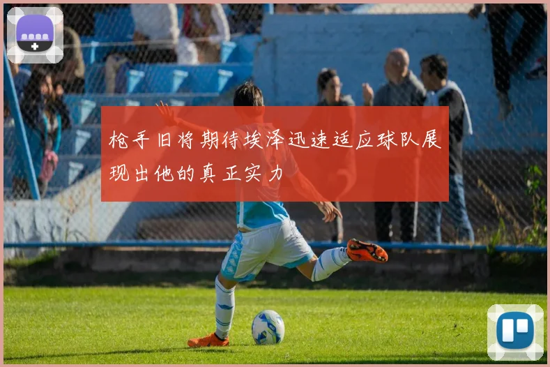 枪手旧将期待埃泽迅速适应球队展现出他的真正实力