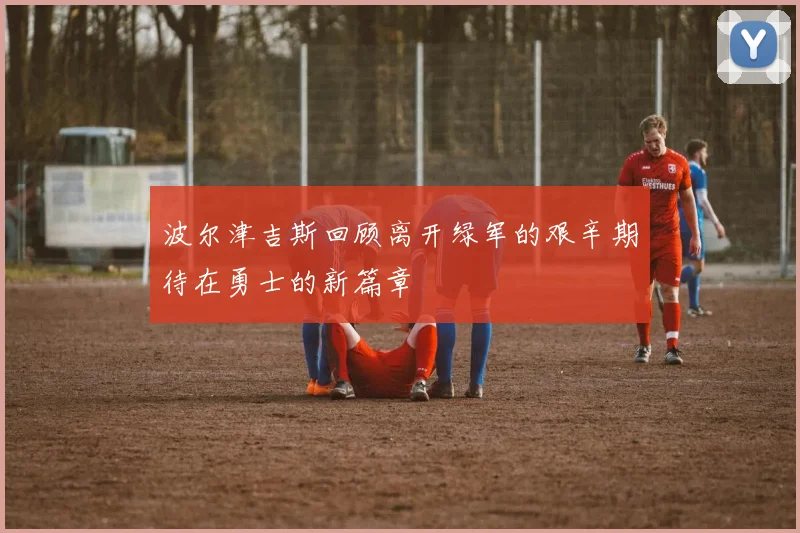 波尔津吉斯回顾离开绿军的艰辛期待在勇士的新篇章