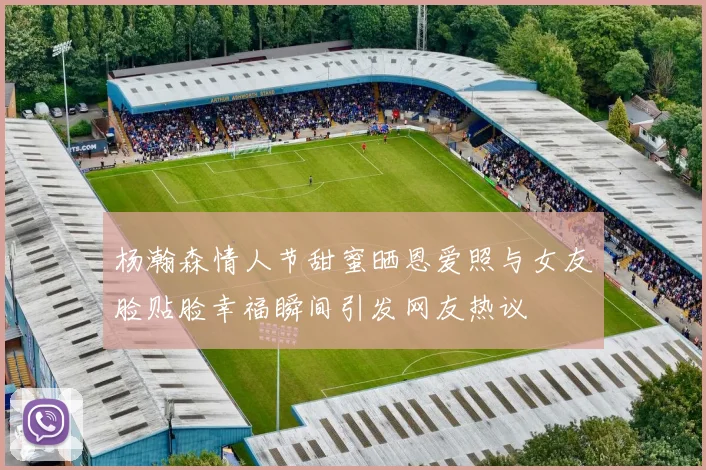 杨瀚森情人节甜蜜晒恩爱照与女友脸贴脸幸福瞬间引发网友热议