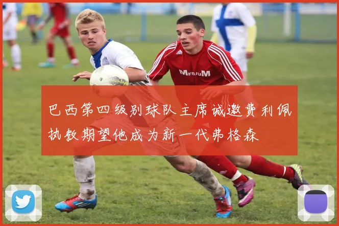 巴西第四级别球队主席诚邀费利佩执教期望他成为新一代弗格森