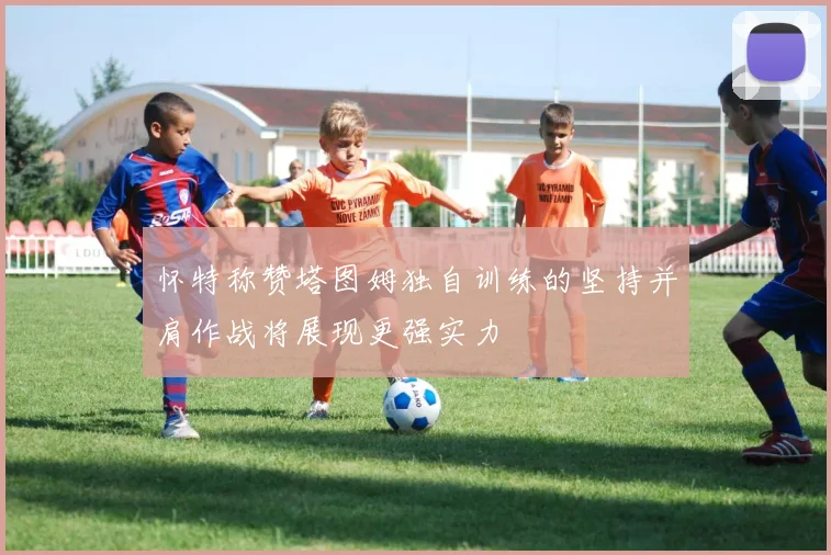怀特称赞塔图姆独自训练的坚持并肩作战将展现更强实力