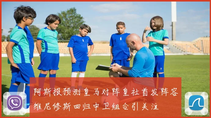 阿斯报预测皇马对阵皇社首发阵容维尼修斯回归中卫组合引关注