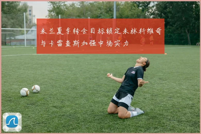 米兰夏季转会目标锁定米林科维奇与卡雷查斯加强中场实力