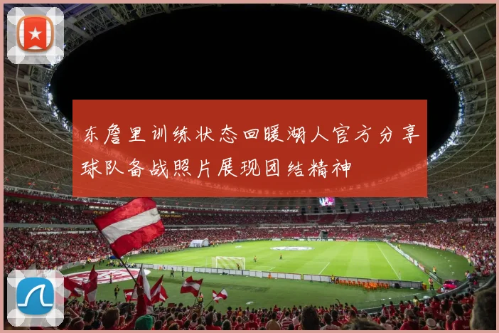 东詹里训练状态回暖湖人官方分享球队备战照片展现团结精神