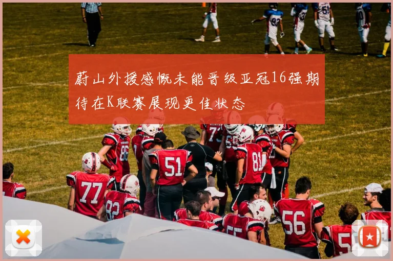 蔚山外援感慨未能晋级亚冠16强期待在K联赛展现更佳状态