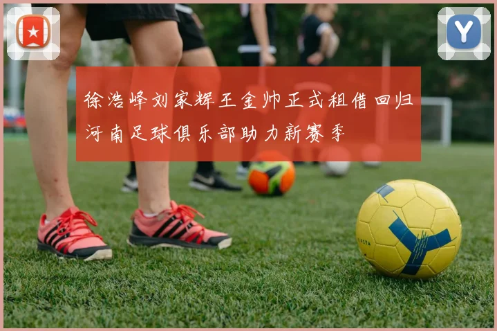 徐浩峰刘家辉王金帅正式租借回归河南足球俱乐部助力新赛季