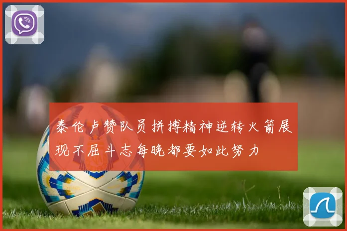泰伦卢赞队员拼搏精神逆转火箭展现不屈斗志每晚都要如此努力