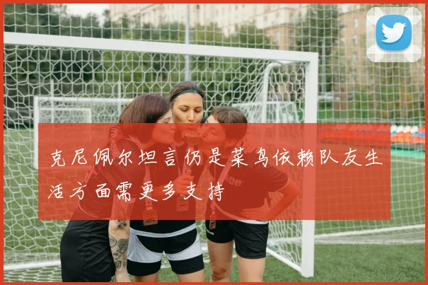 克尼佩尔坦言仍是菜鸟依赖队友生活方面需更多支持