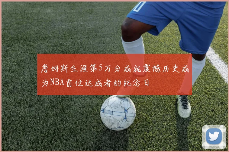詹姆斯生涯第5万分成就震撼历史成为NBA首位达成者的纪念日