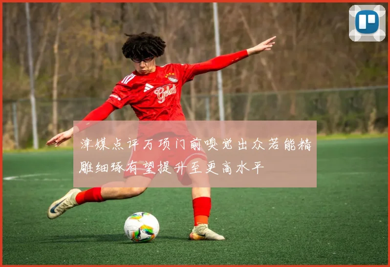 津媒点评万项门前嗅觉出众若能精雕细琢有望提升至更高水平