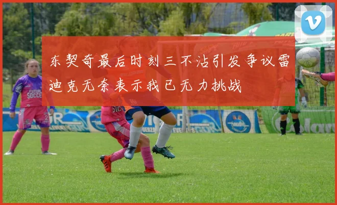 东契奇最后时刻三不沾引发争议雷迪克无奈表示我已无力挑战