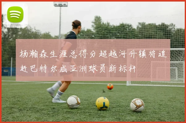 杨瀚森生涯总得分超越河升镇将追赶巴特尔成亚洲球员新标杆