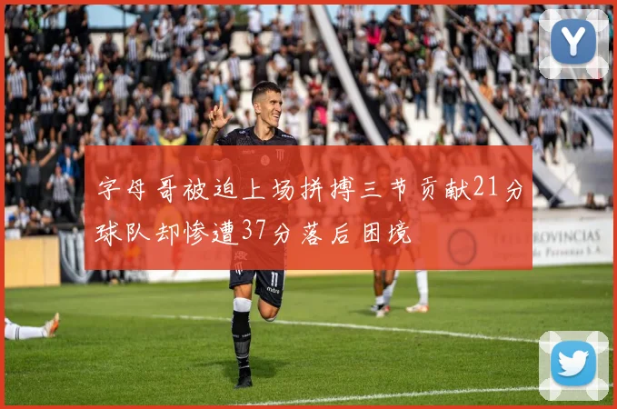 字母哥被迫上场拼搏三节贡献21分球队却惨遭37分落后困境