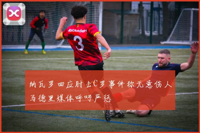 纳瓦罗回应肘击C罗事件称无意伤人马德里媒体呼吁严惩
